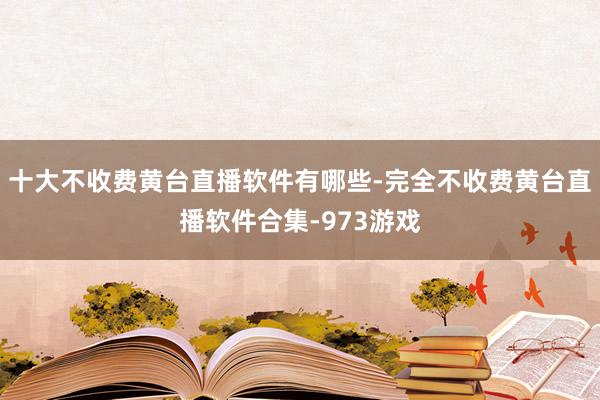 十大不收费黄台直播软件有哪些-完全不收费黄台直播软件合集-973游戏