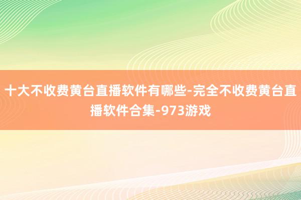 十大不收费黄台直播软件有哪些-完全不收费黄台直播软件合集-973游戏